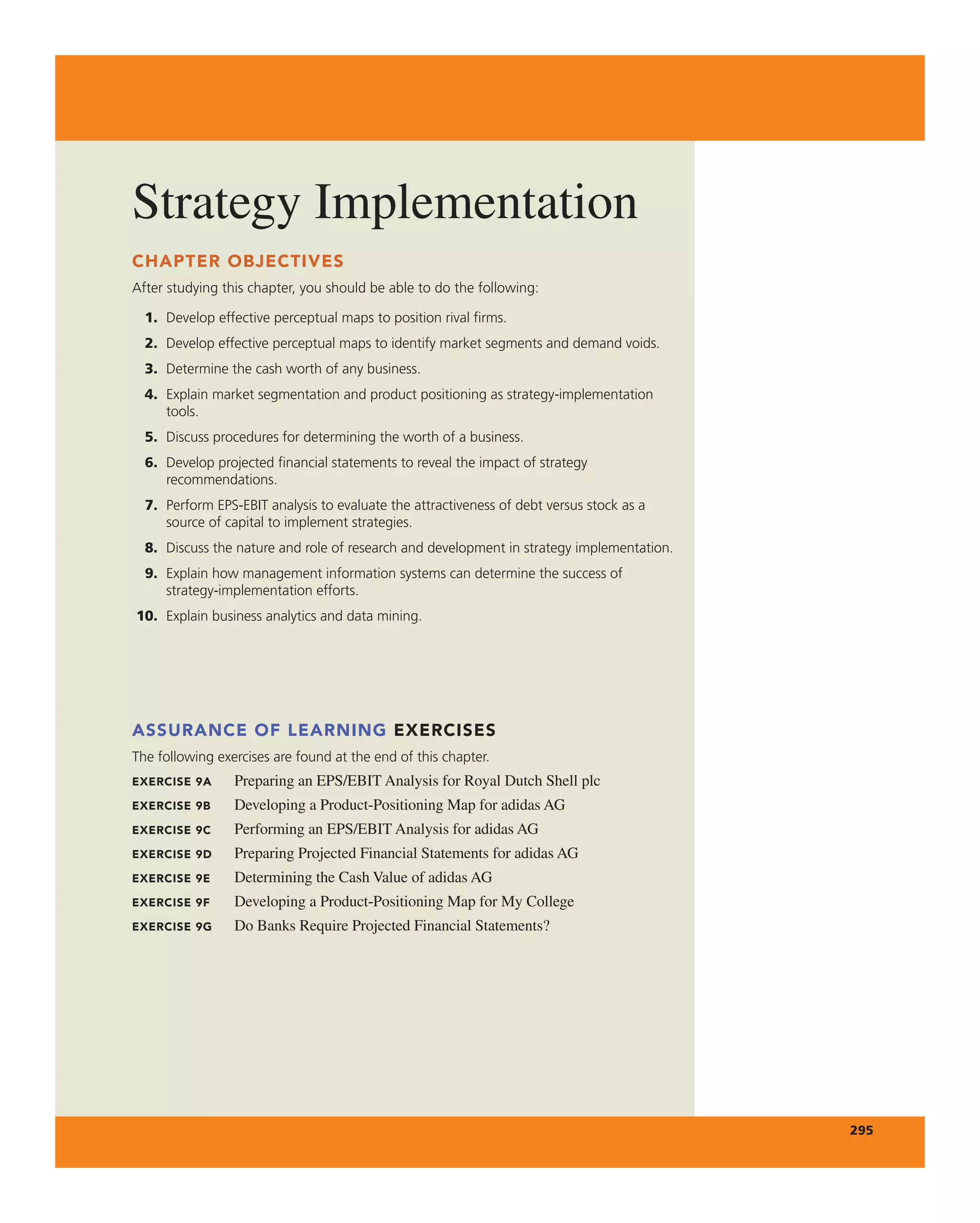 Strategy implementation
295
CHAPTER OBJECTIVES
After studying this chapter, you should be able to do the following:
1. Develop effective perceptual maps to position rival firms.
2. Develop effective perceptual maps to identify market segments and demand voids.
3. Determine the cash worth of any business.
4. Explain market segmentation and product positioning as strategy-implementation
tools.
5. Discuss procedures for determining the worth of a business.
6. Develop projected financial statements to reveal the impact of strategy
recommendations.
7. Perform EPS-EBIT analysis to evaluate the attractiveness of debt versus stock as a
source of capital to implement strategies.
8. Discuss the nature and role of research and development in strategy implementation.
9. Explain how management information systems can determine the success of
strategy-implementation efforts.
10. Explain business analytics and data mining.
ASSURANCE OF LEARNING EXERCISES
The following exercises are found at the end of this chapter.
EXERCISE 9A Preparing an ePS/eBit analysis for royal Dutch Shell plc
EXERCISE 9B Developing a Product-Positioning Map for adidas ag
EXERCISE 9C Performing an ePS/eBit analysis for adidas ag
EXERCISE 9D Preparing Projected Financial Statements for adidas ag
EXERCISE 9E Determining the cash Value of adidas ag
EXERCISE 9F Developing a Product-Positioning Map for My college
EXERCISE 9G Do Banks require Projected Financial Statements?
 