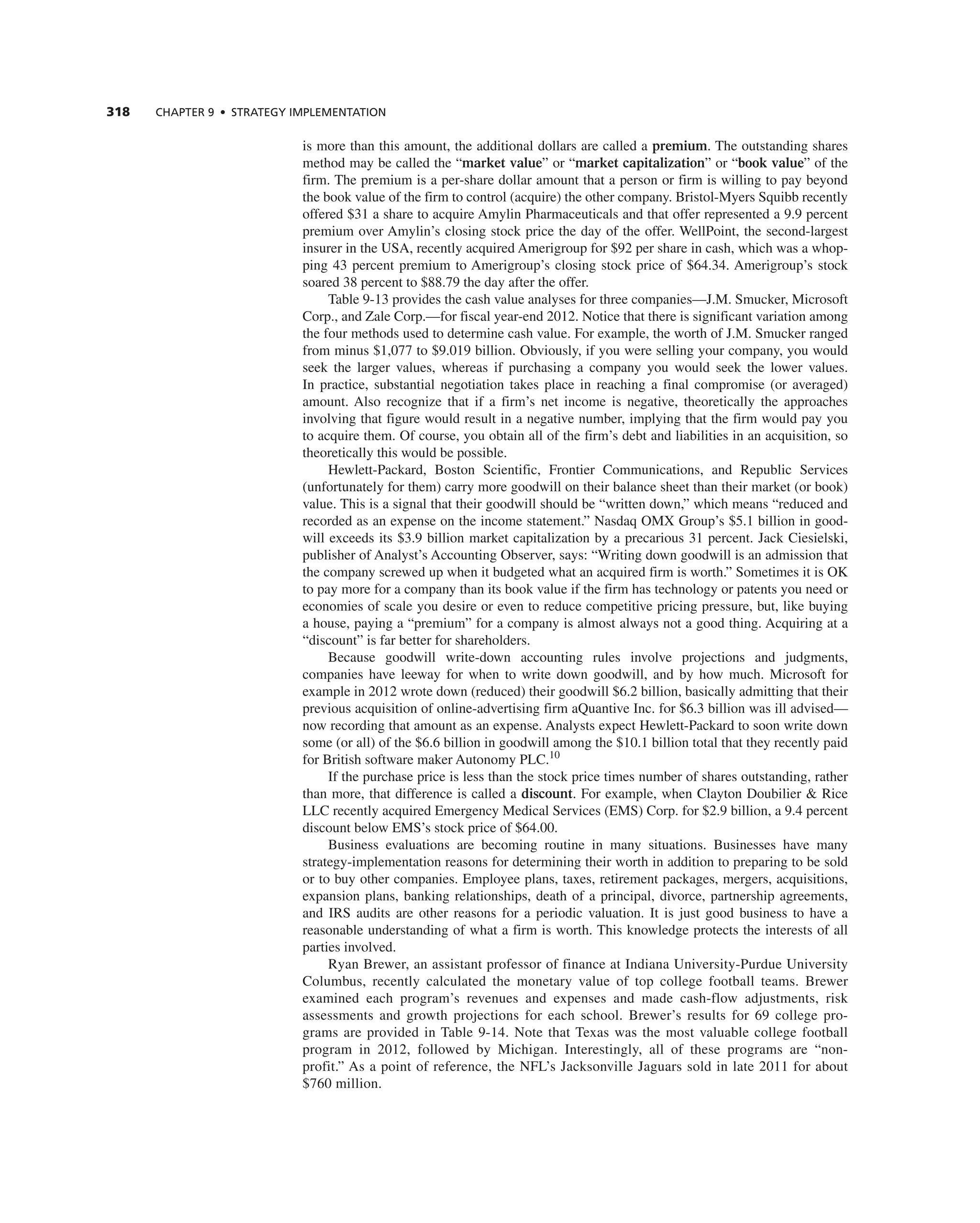 318 ChAPTER 9 • STRATEGy IMPLEMEnTATIOn
is more than this amount, the additional dollars are called a premium. the outstanding shares
method may be called the “market value” or “market capitalization” or “book value” of the
firm. the premium is a per-share dollar amount that a person or firm is willing to pay beyond
the book value of the firm to control (acquire) the other company. Bristol-Myers Squibb recently
offered $31 a share to acquire amylin Pharmaceuticals and that offer represented a 9.9 percent
premium over amylin’s closing stock price the day of the offer. WellPoint, the second-largest
insurer in the USa, recently acquired amerigroup for $92 per share in cash, which was a whop-
ping 43 percent premium to amerigroup’s closing stock price of $64.34. amerigroup’s stock
soared 38 percent to $88.79 the day after the offer.
table 9-13 provides the cash value analyses for three companies—J.M. Smucker, Microsoft
corp., and Zale corp.—for fiscal year-end 2012. notice that there is significant variation among
the four methods used to determine cash value. For example, the worth of J.M. Smucker ranged
from minus $1,077 to $9.019 billion. Obviously, if you were selling your company, you would
seek the larger values, whereas if purchasing a company you would seek the lower values.
in practice, substantial negotiation takes place in reaching a final compromise (or averaged)
amount. also recognize that if a firm’s net income is negative, theoretically the approaches
involving that figure would result in a negative number, implying that the firm would pay you
to acquire them. Of course, you obtain all of the firm’s debt and liabilities in an acquisition, so
theoretically this would be possible.
Hewlett-Packard, Boston Scientific, Frontier communications, and republic Services
(unfortunately for them) carry more goodwill on their balance sheet than their market (or book)
value. this is a signal that their goodwill should be “written down,” which means “reduced and
recorded as an expense on the income statement.” nasdaq OMX group’s $5.1 billion in good-
will exceeds its $3.9 billion market capitalization by a precarious 31 percent. Jack ciesielski,
publisher of analyst’s accounting Observer, says: “Writing down goodwill is an admission that
the company screwed up when it budgeted what an acquired firm is worth.” Sometimes it is OK
to pay more for a company than its book value if the firm has technology or patents you need or
economies of scale you desire or even to reduce competitive pricing pressure, but, like buying
a house, paying a “premium” for a company is almost always not a good thing. acquiring at a
“discount” is far better for shareholders.
Because goodwill write-down accounting rules involve projections and judgments,
companies have leeway for when to write down goodwill, and by how much. Microsoft for
example in 2012 wrote down (reduced) their goodwill $6.2 billion, basically admitting that their
previous acquisition of online-advertising firm aQuantive inc. for $6.3 billion was ill advised—
now recording that amount as an expense. analysts expect Hewlett-Packard to soon write down
some (or all) of the $6.6 billion in goodwill among the $10.1 billion total that they recently paid
for British software maker autonomy PLc.10
if the purchase price is less than the stock price times number of shares outstanding, rather
than more, that difference is called a discount. For example, when clayton Doubilier & rice
LLc recently acquired emergency Medical Services (eMS) corp. for $2.9 billion, a 9.4 percent
discount below eMS’s stock price of $64.00.
Business evaluations are becoming routine in many situations. Businesses have many
strategy-implementation reasons for determining their worth in addition to preparing to be sold
or to buy other companies. employee plans, taxes, retirement packages, mergers, acquisitions,
expansion plans, banking relationships, death of a principal, divorce, partnership agreements,
and irS audits are other reasons for a periodic valuation. it is just good business to have a
reasonable understanding of what a firm is worth. this knowledge protects the interests of all
parties involved.
ryan Brewer, an assistant professor of finance at indiana University-Purdue University
columbus, recently calculated the monetary value of top college football teams. Brewer
examined each program’s revenues and expenses and made cash-flow adjustments, risk
assessments and growth projections for each school. Brewer’s results for 69 college pro-
grams are provided in table 9-14. note that texas was the most valuable college football
program in 2012, followed by Michigan. interestingly, all of these programs are “non-
profit.” as a point of reference, the nFL’s Jacksonville Jaguars sold in late 2011 for about
$760 million.
 