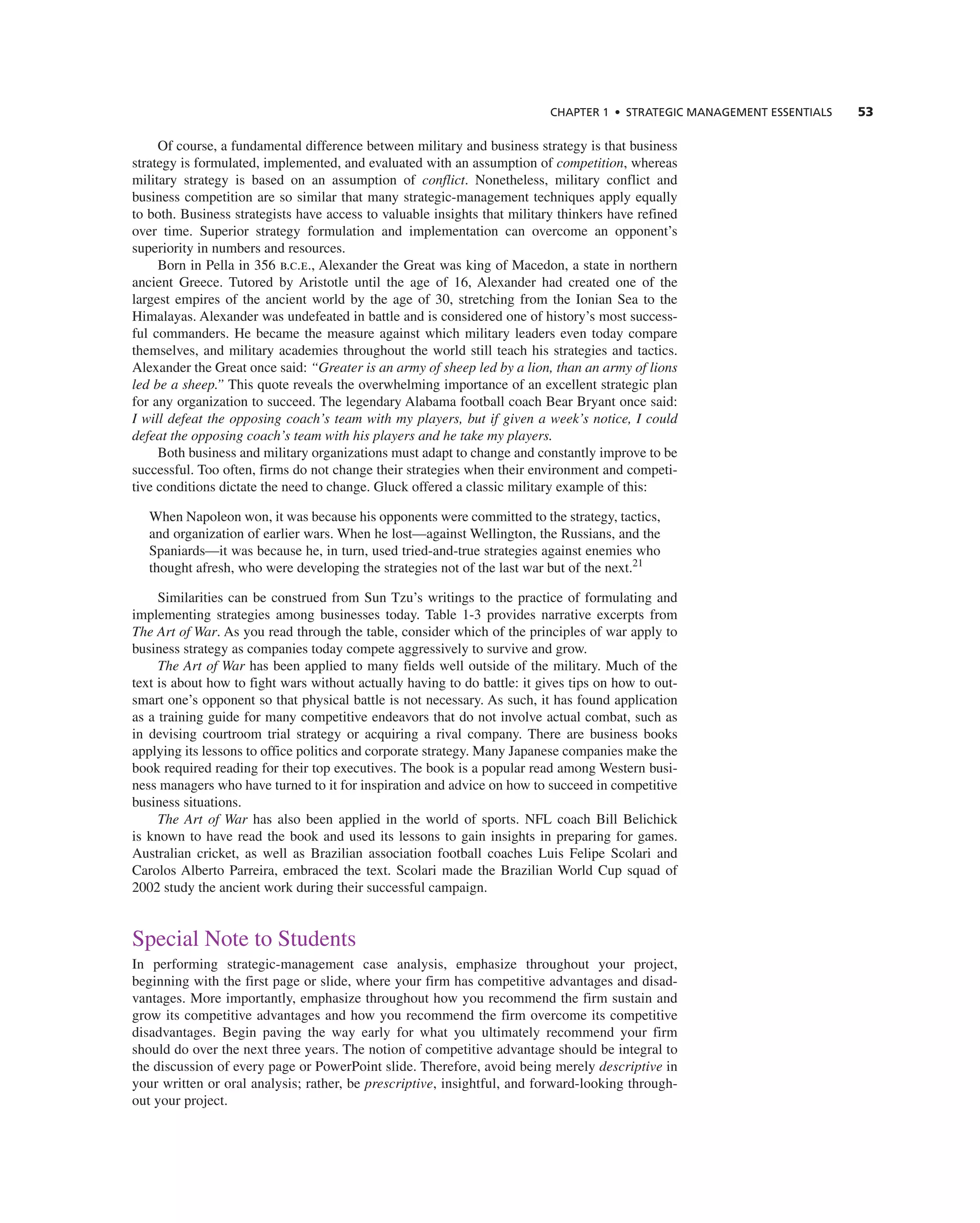 CHAPTER 1 • STRATEGIC MANAGEMENT ESSENTIALS 53
Of course, a fundamental difference between military and business strategy is that business
strategy is formulated, implemented, and evaluated with an assumption of competition, whereas
military strategy is based on an assumption of conflict. nonetheless, military conflict and
business competition are so similar that many strategic-management techniques apply equally
to both. Business strategists have access to valuable insights that military thinkers have refined
over time. Superior strategy formulation and implementation can overcome an opponent’s
superiority in numbers and resources.
Born in Pella in 356 b.c.e., alexander the great was king of Macedon, a state in northern
ancient greece. tutored by aristotle until the age of 16, alexander had created one of the
largest empires of the ancient world by the age of 30, stretching from the ionian Sea to the
Himalayas. alexander was undefeated in battle and is considered one of history’s most success-
ful commanders. He became the measure against which military leaders even today compare
themselves, and military academies throughout the world still teach his strategies and tactics.
alexander the great once said: “Greater is an army of sheep led by a lion, than an army of lions
led be a sheep.” this quote reveals the overwhelming importance of an excellent strategic plan
for any organization to succeed. the legendary alabama football coach Bear Bryant once said:
I will defeat the opposing coach’s team with my players, but if given a week’s notice, I could
defeat the opposing coach’s team with his players and he take my players.
Both business and military organizations must adapt to change and constantly improve to be
successful. too often, firms do not change their strategies when their environment and competi-
tive conditions dictate the need to change. gluck offered a classic military example of this:
When napoleon won, it was because his opponents were committed to the strategy, tactics,
and organization of earlier wars. When he lost—against Wellington, the russians, and the
Spaniards—it was because he, in turn, used tried-and-true strategies against enemies who
thought afresh, who were developing the strategies not of the last war but of the next.21
Similarities can be construed from Sun tzu’s writings to the practice of formulating and
implementing strategies among businesses today. table 1-3 provides narrative excerpts from
The Art of War. as you read through the table, consider which of the principles of war apply to
business strategy as companies today compete aggressively to survive and grow.
The Art of War has been applied to many fields well outside of the military. Much of the
text is about how to fight wars without actually having to do battle: it gives tips on how to out-
smart one’s opponent so that physical battle is not necessary. as such, it has found application
as a training guide for many competitive endeavors that do not involve actual combat, such as
in devising courtroom trial strategy or acquiring a rival company. there are business books
applying its lessons to office politics and corporate strategy. Many Japanese companies make the
book required reading for their top executives. the book is a popular read among Western busi-
ness managers who have turned to it for inspiration and advice on how to succeed in competitive
business situations.
The Art of War has also been applied in the world of sports. nFL coach Bill Belichick
is known to have read the book and used its lessons to gain insights in preparing for games.
australian cricket, as well as Brazilian association football coaches Luis Felipe Scolari and
carolos alberto Parreira, embraced the text. Scolari made the Brazilian World cup squad of
2002 study the ancient work during their successful campaign.
Special note to Students
in performing strategic-management case analysis, emphasize throughout your project,
beginning with the first page or slide, where your firm has competitive advantages and disad-
vantages. More importantly, emphasize throughout how you recommend the firm sustain and
grow its competitive advantages and how you recommend the firm overcome its competitive
disadvantages. Begin paving the way early for what you ultimately recommend your firm
should do over the next three years. the notion of competitive advantage should be integral to
the discussion of every page or PowerPoint slide. therefore, avoid being merely descriptive in
your written or oral analysis; rather, be prescriptive, insightful, and forward-looking through-
out your project.
 