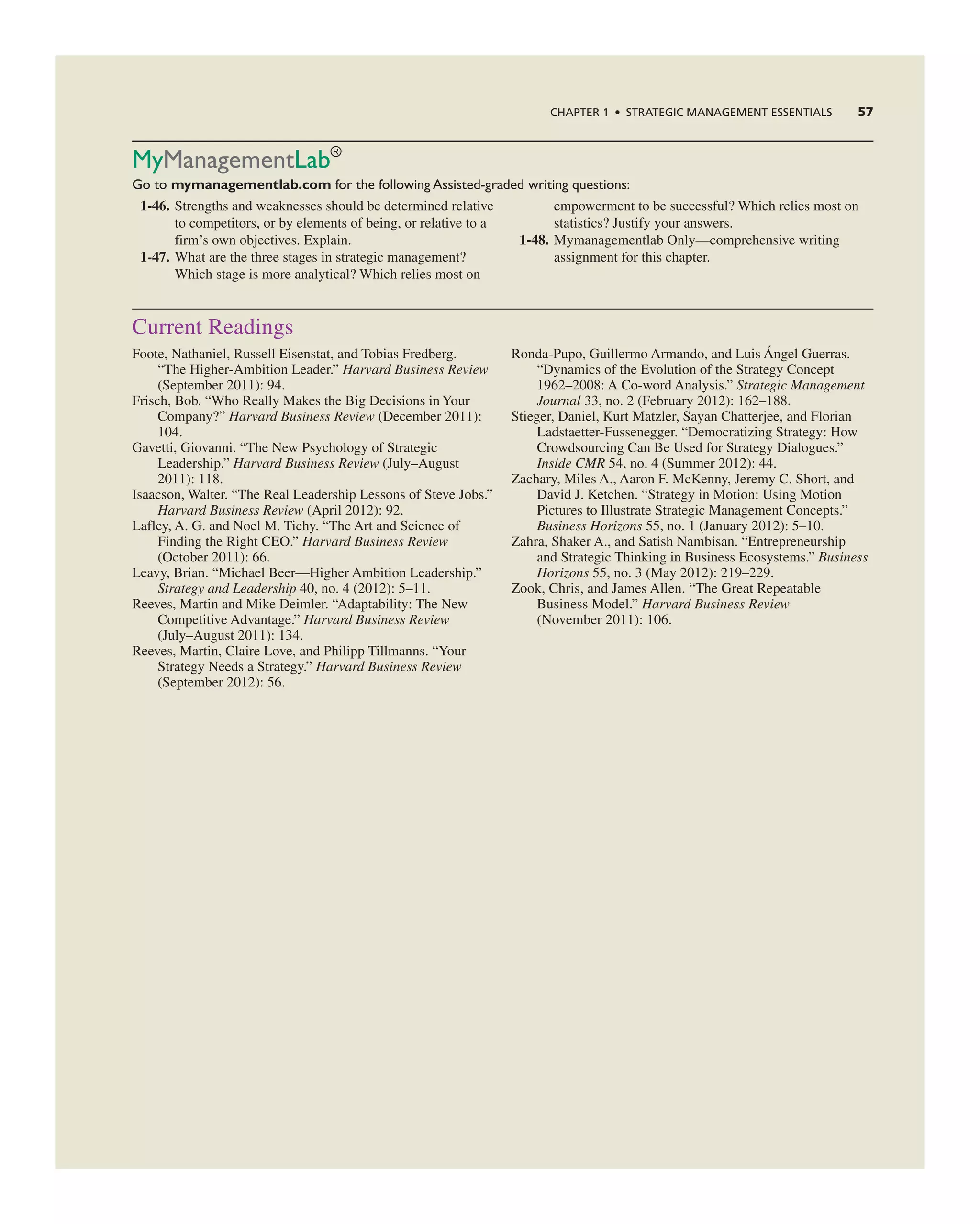 MyManagementlab®
Go to mymanagementlab.com for the following Assisted-graded writing questions:
1-46. Strengths and weaknesses should be determined relative
to competitors, or by elements of being, or relative to a
firm’s own objectives. explain.
1-47. What are the three stages in strategic management?
Which stage is more analytical? Which relies most on
empowerment to be successful? Which relies most on
statistics? Justify your answers.
1-48. Mymanagementlab Only—comprehensive writing
assignment for this chapter.
current readings
Foote, nathaniel, russell eisenstat, and tobias Fredberg.
“the Higher-ambition Leader.” Harvard Business Review
(September 2011): 94.
Frisch, Bob. “Who really Makes the Big Decisions in Your
company?” Harvard Business Review (December 2011):
104.
gavetti, giovanni. “the new Psychology of Strategic
Leadership.” Harvard Business Review (July–august
2011): 118.
isaacson, Walter. “the real Leadership Lessons of Steve Jobs.”
Harvard Business Review (april 2012): 92.
Lafley, a. g. and noel M. tichy. “the art and Science of
Finding the right ceO.” Harvard Business Review
(October 2011): 66.
Leavy, Brian. “Michael Beer—Higher ambition Leadership.”
Strategy and Leadership 40, no. 4 (2012): 5–11.
reeves, Martin and Mike Deimler. “adaptability: the new
competitive advantage.” Harvard Business Review
(July–august 2011): 134.
reeves, Martin, claire Love, and Philipp tillmanns. “Your
Strategy needs a Strategy.” Harvard Business Review
(September 2012): 56.
ronda-Pupo, guillermo armando, and Luis Ángel guerras.
“Dynamics of the evolution of the Strategy concept
1962–2008: a co-word analysis.” Strategic Management
Journal 33, no. 2 (February 2012): 162–188.
Stieger, Daniel, Kurt Matzler, Sayan chatterjee, and Florian
Ladstaetter-Fussenegger. “Democratizing Strategy: How
crowdsourcing can Be Used for Strategy Dialogues.”
Inside CMR 54, no. 4 (Summer 2012): 44.
Zachary, Miles a., aaron F. McKenny, Jeremy c. Short, and
David J. Ketchen. “Strategy in Motion: Using Motion
Pictures to illustrate Strategic Management concepts.”
Business Horizons 55, no. 1 (January 2012): 5–10.
Zahra, Shaker a., and Satish nambisan. “entrepreneurship
and Strategic thinking in Business ecosystems.” Business
Horizons 55, no. 3 (May 2012): 219–229.
Zook, chris, and James allen. “the great repeatable
Business Model.” Harvard Business Review
(november 2011): 106.
CHAPTER 1 • STRATEGIC MANAGEMENT ESSENTIALS 57
 