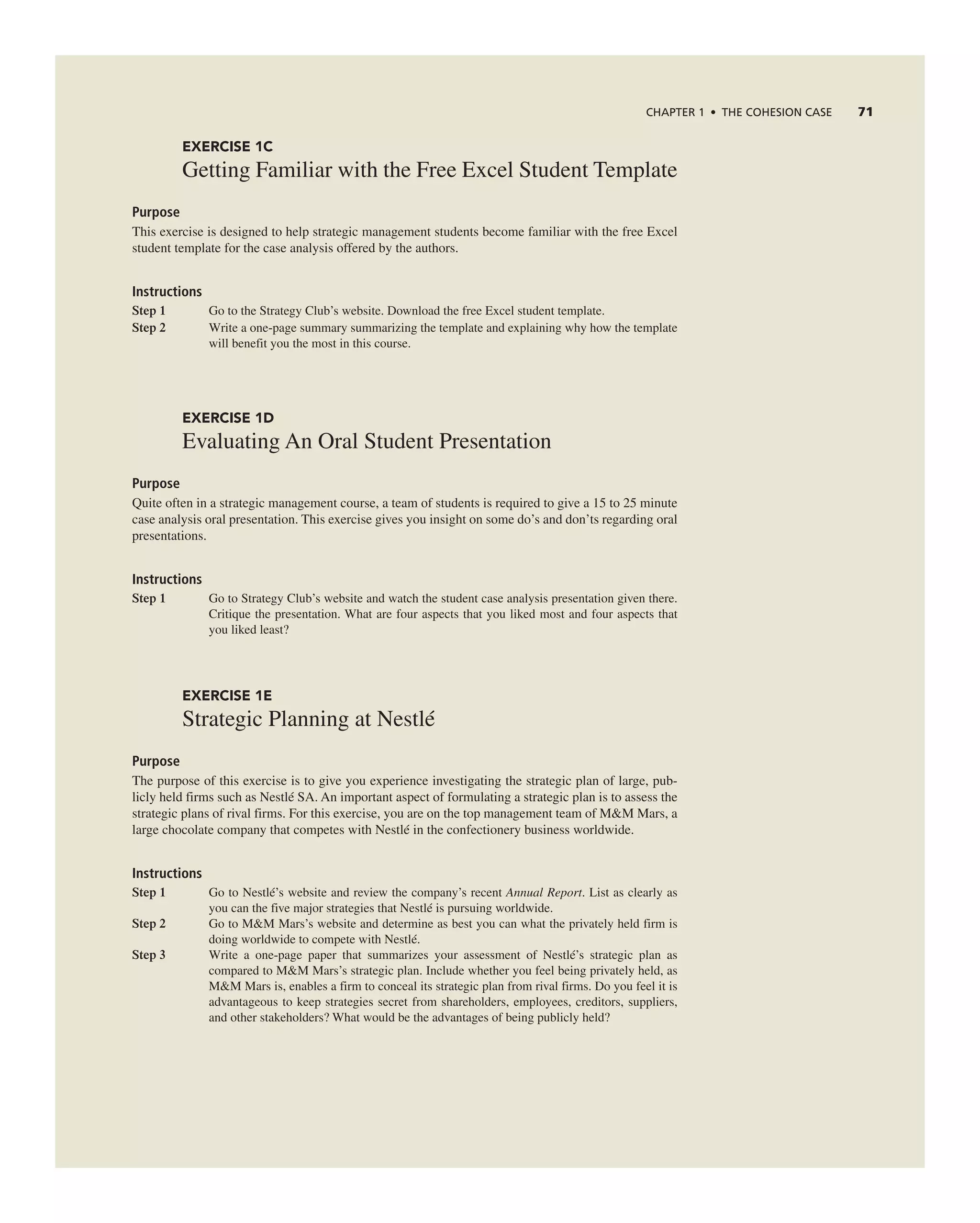 CHAPTER 1 • THE COHESION CASE 71
EXERCISE 1C
getting Familiar with the Free excel Student template
Purpose
this exercise is designed to help strategic management students become familiar with the free excel
student template for the case analysis offered by the authors.
Instructions
Step 1 go to the Strategy club’s website. Download the free excel student template.
Step 2 Write a one-page summary summarizing the template and explaining why how the template
will benefit you the most in this course.
EXERCISE 1D
evaluating an Oral Student Presentation
Purpose
Quite often in a strategic management course, a team of students is required to give a 15 to 25 minute
case analysis oral presentation. this exercise gives you insight on some do’s and don’ts regarding oral
presentations.
Instructions
Step 1 go to Strategy club’s website and watch the student case analysis presentation given there.
critique the presentation. What are four aspects that you liked most and four aspects that
you liked least?
EXERCISE 1E
Strategic Planning at nestlé
Purpose
the purpose of this exercise is to give you experience investigating the strategic plan of large, pub-
licly held firms such as nestlé Sa. an important aspect of formulating a strategic plan is to assess the
strategic plans of rival firms. For this exercise, you are on the top management team of M&M Mars, a
large chocolate company that competes with nestlé in the confectionery business worldwide.
Instructions
Step 1 go to nestlé’s website and review the company’s recent Annual Report. List as clearly as
you can the five major strategies that nestlé is pursuing worldwide.
Step 2 go to M&M Mars’s website and determine as best you can what the privately held firm is
doing worldwide to compete with nestlé.
Step 3 Write a one-page paper that summarizes your assessment of nestlé’s strategic plan as
compared to M&M Mars’s strategic plan. include whether you feel being privately held, as
M&M Mars is, enables a firm to conceal its strategic plan from rival firms. Do you feel it is
advantageous to keep strategies secret from shareholders, employees, creditors, suppliers,
and other stakeholders? What would be the advantages of being publicly held?
 