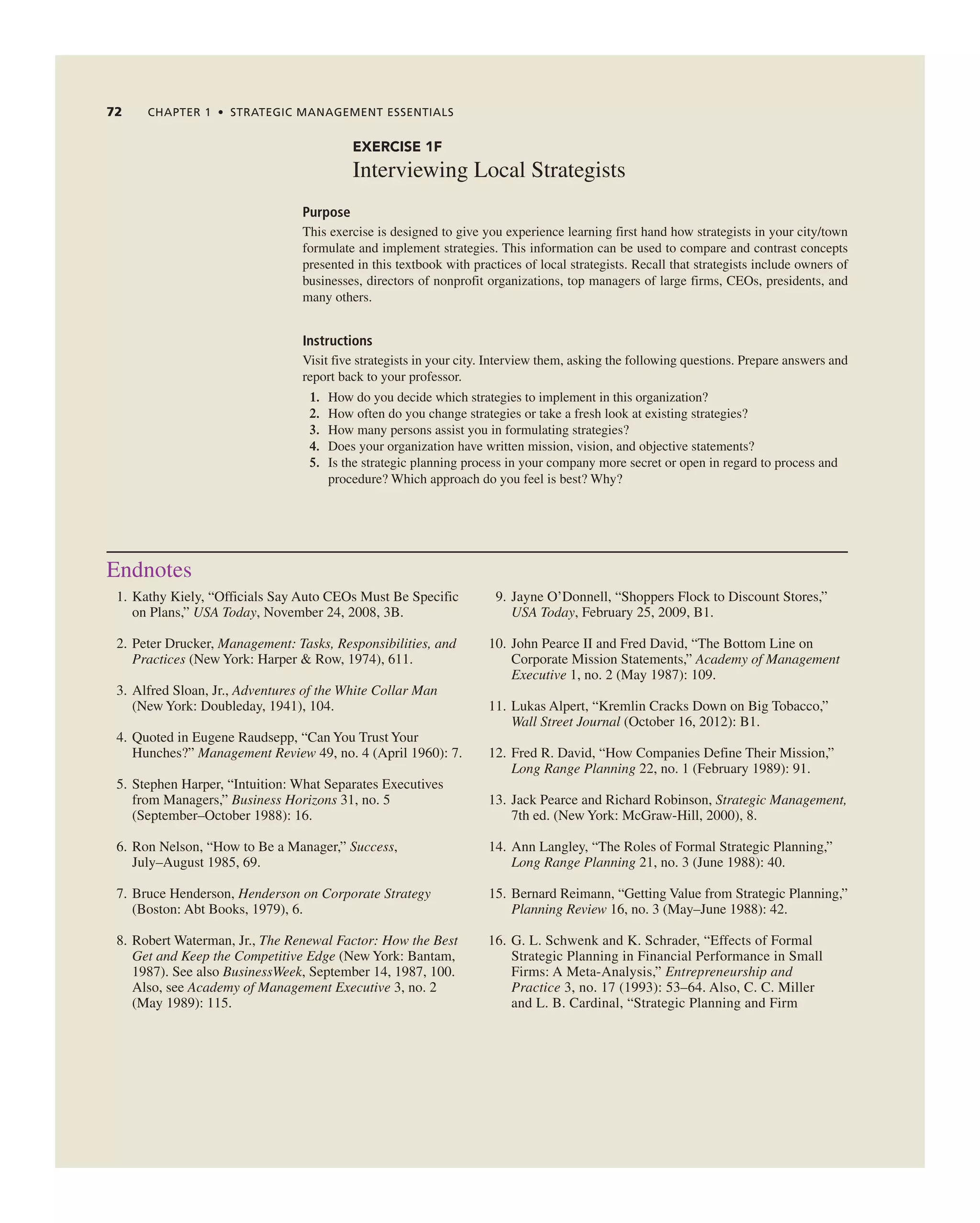 72 CHAPTER 1 • STRATEGIC MANAGEMENT ESSENTIALS
EXERCISE 1F
interviewing Local Strategists
Purpose
this exercise is designed to give you experience learning first hand how strategists in your city/town
formulate and implement strategies. this information can be used to compare and contrast concepts
presented in this textbook with practices of local strategists. recall that strategists include owners of
businesses, directors of nonprofit organizations, top managers of large firms, ceOs, presidents, and
many others.
Instructions
Visit five strategists in your city. interview them, asking the following questions. Prepare answers and
report back to your professor.
1. How do you decide which strategies to implement in this organization?
2. How often do you change strategies or take a fresh look at existing strategies?
3. How many persons assist you in formulating strategies?
4. Does your organization have written mission, vision, and objective statements?
5. is the strategic planning process in your company more secret or open in regard to process and
procedure? Which approach do you feel is best? Why?
endnotes
1. Kathy Kiely, “Officials Say auto ceOs Must Be Specific
on Plans,” USA Today, november 24, 2008, 3B.
2. Peter Drucker, Management: Tasks, Responsibilities, and
Practices (new York: Harper & row, 1974), 611.
3. alfred Sloan, Jr., Adventures of the White Collar Man
(new York: Doubleday, 1941), 104.
4. Quoted in eugene raudsepp, “can You trust Your
Hunches?” Management Review 49, no. 4 (april 1960): 7.
5. Stephen Harper, “intuition: What Separates executives
from Managers,” Business Horizons 31, no. 5
(September–October 1988): 16.
6. ron nelson, “How to Be a Manager,” Success,
July–august 1985, 69.
7. Bruce Henderson, Henderson on Corporate Strategy
(Boston: abt Books, 1979), 6.
8. robert Waterman, Jr., The Renewal Factor: How the Best
Get and Keep the Competitive Edge (new York: Bantam,
1987). See also BusinessWeek, September 14, 1987, 100.
also, see Academy of Management Executive 3, no. 2
(May 1989): 115.
9. Jayne O’Donnell, “Shoppers Flock to Discount Stores,”
USA Today, February 25, 2009, B1.
10. John Pearce ii and Fred David, “the Bottom Line on
corporate Mission Statements,” Academy of Management
Executive 1, no. 2 (May 1987): 109.
11. Lukas alpert, “Kremlin cracks Down on Big tobacco,”
Wall Street Journal (October 16, 2012): B1.
12. Fred r. David, “How companies Define their Mission,”
Long Range Planning 22, no. 1 (February 1989): 91.
13. Jack Pearce and richard robinson, Strategic Management,
7th ed. (new York: Mcgraw-Hill, 2000), 8.
14. ann Langley, “the roles of Formal Strategic Planning,”
Long Range Planning 21, no. 3 (June 1988): 40.
15. Bernard reimann, “getting Value from Strategic Planning,”
Planning Review 16, no. 3 (May–June 1988): 42.
16. g. L. Schwenk and K. Schrader, “effects of Formal
Strategic Planning in Financial Performance in Small
Firms: a Meta-analysis,” Entrepreneurship and
Practice 3, no. 17 (1993): 53–64. also, c. c. Miller
and L. B. cardinal, “Strategic Planning and Firm
 