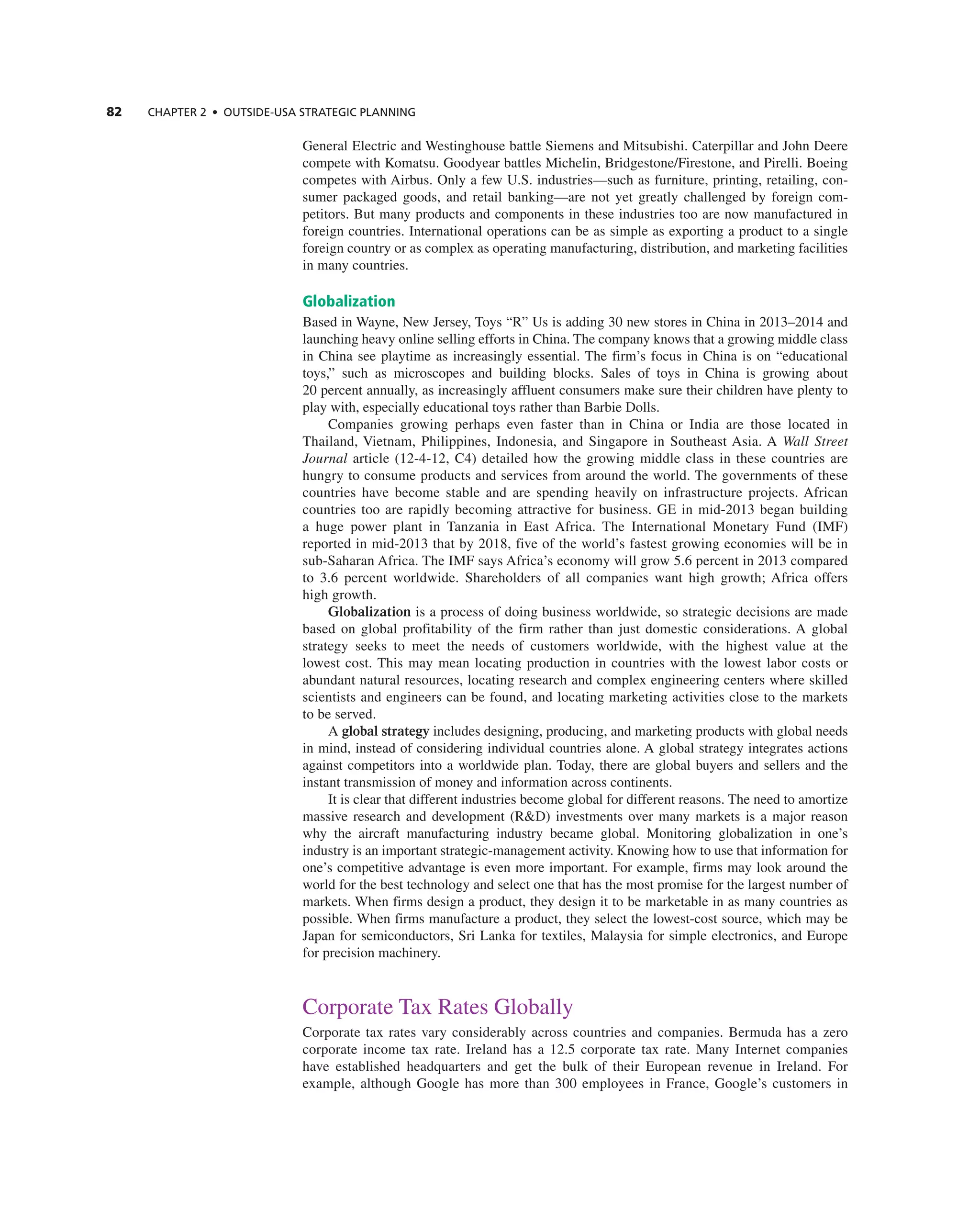 82 ChAPTER 2 • OUTSIdE-USA STRATEGIC PLAnnInG
general electric and Westinghouse battle Siemens and Mitsubishi. caterpillar and John Deere
compete with Komatsu. goodyear battles Michelin, Bridgestone/Firestone, and Pirelli. Boeing
competes with airbus. Only a few U.S. industries—such as furniture, printing, retailing, con-
sumer packaged goods, and retail banking—are not yet greatly challenged by foreign com-
petitors. But many products and components in these industries too are now manufactured in
foreign countries. international operations can be as simple as exporting a product to a single
foreign country or as complex as operating manufacturing, distribution, and marketing facilities
in many countries.
Globalization
Based in Wayne, new Jersey, toys “r” Us is adding 30 new stores in china in 2013–2014 and
launching heavy online selling efforts in china. the company knows that a growing middle class
in china see playtime as increasingly essential. the firm’s focus in china is on “educational
toys,” such as microscopes and building blocks. Sales of toys in china is growing about
20 percent annually, as increasingly affluent consumers make sure their children have plenty to
play with, especially educational toys rather than Barbie Dolls.
companies growing perhaps even faster than in china or india are those located in
thailand, Vietnam, Philippines, indonesia, and Singapore in Southeast asia. a Wall Street
Journal article (12-4-12, c4) detailed how the growing middle class in these countries are
hungry to consume products and services from around the world. the governments of these
countries have become stable and are spending heavily on infrastructure projects. african
countries too are rapidly becoming attractive for business. ge in mid-2013 began building
a huge power plant in tanzania in east africa. the international Monetary Fund (iMF)
reported in mid-2013 that by 2018, five of the world’s fastest growing economies will be in
sub-Saharan africa. the iMF says africa’s economy will grow 5.6 percent in 2013 compared
to 3.6 percent worldwide. Shareholders of all companies want high growth; africa offers
high growth.
Globalization is a process of doing business worldwide, so strategic decisions are made
based on global profitability of the firm rather than just domestic considerations. a global
strategy seeks to meet the needs of customers worldwide, with the highest value at the
lowest cost. this may mean locating production in countries with the lowest labor costs or
abundant natural resources, locating research and complex engineering centers where skilled
scientists and engineers can be found, and locating marketing activities close to the markets
to be served.
a global strategy includes designing, producing, and marketing products with global needs
in mind, instead of considering individual countries alone. a global strategy integrates actions
against competitors into a worldwide plan. today, there are global buyers and sellers and the
instant transmission of money and information across continents.
it is clear that different industries become global for different reasons. the need to amortize
massive research and development (r&D) investments over many markets is a major reason
why the aircraft manufacturing industry became global. Monitoring globalization in one’s
industry is an important strategic-management activity. Knowing how to use that information for
one’s competitive advantage is even more important. For example, firms may look around the
world for the best technology and select one that has the most promise for the largest number of
markets. When firms design a product, they design it to be marketable in as many countries as
possible. When firms manufacture a product, they select the lowest-cost source, which may be
Japan for semiconductors, Sri Lanka for textiles, Malaysia for simple electronics, and europe
for precision machinery.
corporate tax rates globally
corporate tax rates vary considerably across countries and companies. Bermuda has a zero
corporate income tax rate. ireland has a 12.5 corporate tax rate. Many internet companies
have established headquarters and get the bulk of their european revenue in ireland. For
example, although google has more than 300 employees in France, google’s customers in
 