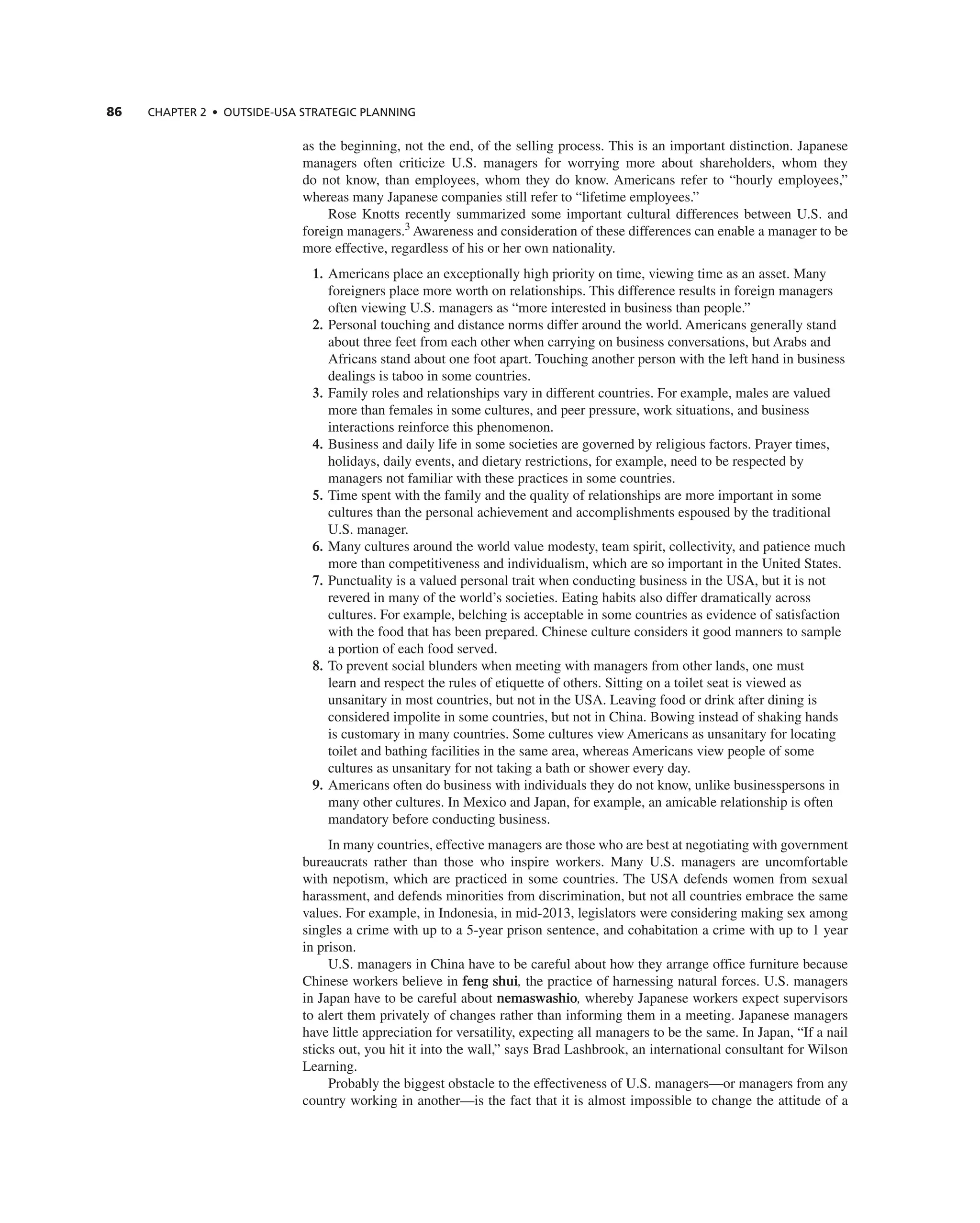 86 ChAPTER 2 • OUTSIdE-USA STRATEGIC PLAnnInG
as the beginning, not the end, of the selling process. this is an important distinction. Japanese
managers often criticize U.S. managers for worrying more about shareholders, whom they
do not know, than employees, whom they do know. americans refer to “hourly employees,”
whereas many Japanese companies still refer to “lifetime employees.”
rose Knotts recently summarized some important cultural differences between U.S. and
foreign managers.3
awareness and consideration of these differences can enable a manager to be
more effective, regardless of his or her own nationality.
1. americans place an exceptionally high priority on time, viewing time as an asset. Many
foreigners place more worth on relationships. this difference results in foreign managers
often viewing U.S. managers as “more interested in business than people.”
2. Personal touching and distance norms differ around the world. americans generally stand
about three feet from each other when carrying on business conversations, but arabs and
africans stand about one foot apart. touching another person with the left hand in business
dealings is taboo in some countries.
3. Family roles and relationships vary in different countries. For example, males are valued
more than females in some cultures, and peer pressure, work situations, and business
interactions reinforce this phenomenon.
4. Business and daily life in some societies are governed by religious factors. Prayer times,
holidays, daily events, and dietary restrictions, for example, need to be respected by
managers not familiar with these practices in some countries.
5. time spent with the family and the quality of relationships are more important in some
cultures than the personal achievement and accomplishments espoused by the traditional
U.S. manager.
6. Many cultures around the world value modesty, team spirit, collectivity, and patience much
more than competitiveness and individualism, which are so important in the United States.
7. Punctuality is a valued personal trait when conducting business in the USa, but it is not
revered in many of the world’s societies. eating habits also differ dramatically across
cultures. For example, belching is acceptable in some countries as evidence of satisfaction
with the food that has been prepared. chinese culture considers it good manners to sample
a portion of each food served.
8. to prevent social blunders when meeting with managers from other lands, one must
learn and respect the rules of etiquette of others. Sitting on a toilet seat is viewed as
unsanitary in most countries, but not in the USa. Leaving food or drink after dining is
considered impolite in some countries, but not in china. Bowing instead of shaking hands
is customary in many countries. Some cultures view americans as unsanitary for locating
toilet and bathing facilities in the same area, whereas americans view people of some
cultures as unsanitary for not taking a bath or shower every day.
9. americans often do business with individuals they do not know, unlike businesspersons in
many other cultures. in Mexico and Japan, for example, an amicable relationship is often
mandatory before conducting business.
in many countries, effective managers are those who are best at negotiating with government
bureaucrats rather than those who inspire workers. Many U.S. managers are uncomfortable
with nepotism, which are practiced in some countries. the USa defends women from sexual
harassment, and defends minorities from discrimination, but not all countries embrace the same
values. For example, in indonesia, in mid-2013, legislators were considering making sex among
singles a crime with up to a 5-year prison sentence, and cohabitation a crime with up to 1 year
in prison.
U.S. managers in china have to be careful about how they arrange office furniture because
chinese workers believe in feng shui, the practice of harnessing natural forces. U.S. managers
in Japan have to be careful about nemaswashio, whereby Japanese workers expect supervisors
to alert them privately of changes rather than informing them in a meeting. Japanese managers
have little appreciation for versatility, expecting all managers to be the same. in Japan, “if a nail
sticks out, you hit it into the wall,” says Brad Lashbrook, an international consultant for Wilson
Learning.
Probably the biggest obstacle to the effectiveness of U.S. managers—or managers from any
country working in another—is the fact that it is almost impossible to change the attitude of a
 