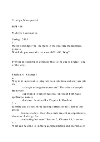 Strategic Management
BUS 469
Midterm Examination
Spring 2015
1. -
Outline and describe the steps in the strategic management
process.
Which do you consider the most difficult? Why?
Provide an example of company that failed due to neglect one
of the steps.
Session #1, Chapter 1
2. -
Why is it important to integrate both intuition and analysis into
the
strategic management process? Describe a example
from your
experience (work or personal) in which both were
applied to make a
decision. Session #1 - Chapter 1, Handout
3. -
Identify and discuss three leading current trends / issues that
affect
business today. How does each present an opportunity,
threat or challenge for
conducting business? Session 2, Chapter #3, Handout
4. -
What can be done to improve communication and coordination
 