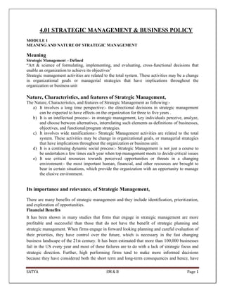 SATYA SM & B Page 1
4.01 STRATEGIC MANAGEMENT & BUSINESS POLICY
MODULE 1
MEANING AND NATURE OF STRATEGIC MANAGEMENT
Meaning
Strategic Management – Defined
―Art & science of formulating, implementing, and evaluating, cross-functional decisions that
enable an organization to achieve its objectives’
Strategic management activities are related to the total system. These activities may be a change
in organizational goals or managerial strategies that have implications throughout the
organization or business unit
Nature, Characteristics, and features of Strategic Management,
The Nature, Characteristics, and features of Strategic Management as following:-
a) It involves a long time perspective:- the directional decisions in strategic management
can be expected to have effects on the organization for three to five years .
b) It is an intellectual process:- in strategic management, key individuals perceive, analyze,
and choose between alternatives, interrelating such elements as definitions of businesses,
objectives, and functional/program strategies.
c) It involves wide ramifications:- Strategic Management activities are related to the total
system. These activities may be change in organizational goals, or managerial strategies
that have implications throughout the organization or business unit.
d) It is a continuing dynamic social process:- Strategic Management is not just a course to
be undertaken a few times each year when top management meets to decide critical issues
e) It use critical resources towards perceived opportunities or threats in a changing
environment:- the most important human, financial, and other resources are brought to
bear in certain situations, which provide the organization with an opportunity to manage
the elusive environment.
Its importance and relevance, of Strategic Management,
There are many benefits of strategic management and they include identification, prioritization,
and exploration of opportunities.
Financial Benefits
It has been shown in many studies that firms that engage in strategic management are more
profitable and successful than those that do not have the benefit of strategic planning and
strategic management. When firms engage in forward looking planning and careful evaluation of
their priorities, they have control over the future, which is necessary in the fast changing
business landscape of the 21st century. It has been estimated that more than 100,000 businesses
fail in the US every year and most of these failures are to do with a lack of strategic focus and
strategic direction. Further, high performing firms tend to make more informed decisions
because they have considered both the short term and long-term consequences and hence, have
 