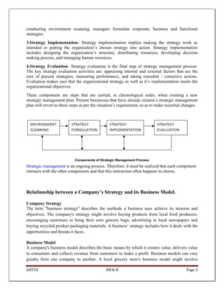 SATYA SM & B Page 3
conducting environment scanning, managers formulate corporate, business and functional
strategies.
3.Strategy Implementation- Strategy implementation implies making the strategy work as
intended or putting the organization’s chosen strategy into action. Strategy implementation
includes designing the organization’s structure, distributing resources, developing decision
making process, and managing human resources.
4.Strategy Evaluation- Strategy evaluation is the final step of strategy management process.
The key strategy evaluation activities are: appraising internal and external factors that are the
root of present strategies, measuring performance, and taking remedial / corrective actions.
Evaluation makes sure that the organizational strategy as well as it’s implementation meets the
organizational objectives.
These components are steps that are carried, in chronological order, when creating a new
strategic management plan. Present businesses that have already created a strategic management
plan will revert to these steps as per the situation’s requirement, so as to make essential changes.
Components of Strategic Management Process
Strategic management is an ongoing process. Therefore, it must be realized that each component
interacts with the other components and that this interaction often happens in chorus.
Relationship between a Company’s Strategy and its Business Model.
Company Strategy
The term "business strategy" describes the methods a business uses achieve its mission and
objectives. The company's strategy might involve buying products from local food producers,
encouraging customers to bring their own grocery bags, advertising in local newspapers and
buying recycled product packaging materials. A business’ strategy includes how it deals with the
opportunities and threats it faces.
Business Model
A company's business model describes the basic means by which it creates value, delivers value
to consumers and collects revenue from customers to make a profit. Business models can vary
greatly from one company to another. A local grocery store's business model might involve
 