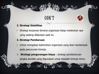 CON’T
2. Strategi Stabilitas
• Strategi korporasi dimana organisasi tetap melakukan apa
yang sedang dilakukan saat ini.
3. Strategi Pembaruan
• Untuk mengatasi kelemahan organisasi yang akan berdampak
pada penurunan kinerja.
 Strategi pengurangan biaya : strategi pembaharuan
jangka pendek yang digunakan unuk masalah kinerja minor.
 Strategi pemutarbalikan : Strategi jangka panjang melalui
pemangkasan biaya dan restrukturisasi operasi organisasi.
 