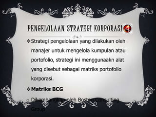 PENGELOLAAN STRATEGI KORPORASI
Strategi pengelolaan yang dilakukan oleh
manajer untuk mengelola kumpulan atau
portofolio, strategi ini menggunaakn alat
yang disebut sebagai matriks portofolio
korporasi.
Matriks BCG
o Dikembangkan oleh Boston Consulting
Group
 