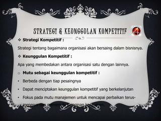 STRATEGI & KEUNGGULAN KOMPETITIF
 Strategi Kompetitif :
Strategi tentang bagaimana organisasi akan bersaing dalam bisnisnya.
 Keunggulan Kompetitif :
Apa yang membedakan antara organisasi satu dengan lainnya.
o Mutu sebagai keunggulan kompetitif :
• Berbeda dengan tiap pesaingnya
• Dapat menciptakan keunggulan kompetitif yang berkelanjutan
• Fokus pada mutu manajemen untuk mencapai perbaikan terus-
menerus dan memenuhi keinginan konsumen.
 