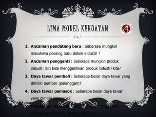 LIMA MODEL KEKUATAN
1. Ancaman pendatang baru : Seberapa mungkin
masuknya pesaing baru dalam industri ?
2. Ancaman pengganti : Seberapa mungkin produk
industri lain bisa menggantikan produk industri kita?
3. Daya tawar pembeli : Seberapa besar daya tawar yang
dimiliki pembeli (pelanggan)?
4. Daya tawar pemasok : Seberapa besar daya tawar
yang dimiliki pemasok?
5. Persaingan saat ini : Seberapa sengit persaingan
antarpesaing dalam industri saat ini ?
 