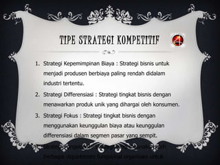 TIPE STRATEGI KOMPETITIF
1. Strategi Kepemimpinan Biaya : Strategi bisnis untuk
menjadi produsen berbiaya paling rendah didalam
industri tertentu.
2. Strategi Differensiasi : Strategi tingkat bisnis dengan
menawarkan produk unik yang dihargai oleh konsumen.
3. Strategi Fokus : Strategi tingkat bisnis dengan
menggunakan keunggulan biaya atau keunggulan
differensiasi dalam segmen pasar yang sempit.
4. Strategi Fungsional : Strategi yang digunakan oleh
berbagai departemen fungsional organisasi untuk
 