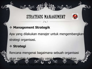 STRATEGIC MANAGEMENT
 Management Strategik
Apa yang dilakukan manajer untuk mengembangkan
strategi organisasi.
 Strategi
Rencana mengenai bagaimana sebuah organisasi
akan melakukan sesuatu yang harus dikerjakan
dalam bisnis, bagaimana sebuah organisasi akan
 