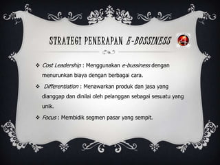 STRATEGI PENERAPAN E-BUSSINESS
 Cost Leadership : Menggunakan e-bussiness dengan
menurunkan biaya dengan berbagai cara.
 Differentiation : Menawarkan produk dan jasa yang
dianggap dan dinilai oleh pelanggan sebagai sesuatu yang
unik.
 Focus : Membidik segmen pasar yang sempit.
 