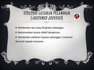 STRATEGI LAYANAN PELANGGAN
(COSTUMER SERVICES)
 Memberikan apa yang diinginkan pelanggan.
 Berkomunikasi secara efektif dengannya.
 Memberikan pelatihan layanan pelanggan (Costumer
Services) kepada karyawan.
 