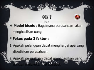 CON’T
 Model bisnis : Bagaimana perusahaan akan
menghasilkan uang.
* Fokus pada 2 faktor :
1. Apakah pelanggan dapat menghargai apa yang
disediakan perusahaan.
2. Apakah perusahaan dapat menghasilkan uang
dengan melakukan hal tersebut.
 