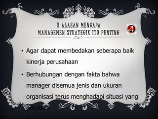 3 ALASAN MENGAPA
MANAJEMEN STRATEGIK ITU PENTING
• Agar dapat membedakan seberapa baik
kinerja perusahaan
• Berhubungan dengan fakta bahwa
manager disemua jenis dan ukuran
organisasi terus menghadapi situasi yang
berubah.
 