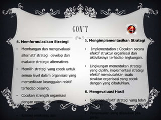 CON’T
4. Memformulasikan Strategi
• Membangun dan mengevaluasi
alternatif strategi develop dan
evaluate strategic alternatives
• Memilih strategi yang cocok untuk
semua level dalam organisasi yang
menyediakan keunggulan relatif
terhadap pesaing.
• Cocokan strength organisasi
dengan opportunities dari
lingkungan.
• Koreksi weakness dan
5. Mengimplementasikan Strategi
• Implementation : Cocokan secara
efektif struktur organisasi dan
aktivitasnya terhadap lingkungan.
• Lingkungan menentukan strategi
yang dipilih, implementasi strategi
efektif membutuhkan suatu
struktur organisasi yang cocok
dengan yang dibutuhkan.
6. Mengevaluasi Hasil
• Seberapa efektif strategi yang telah
berjalan
• Penyesuaian yang dilakukan jika
perlu.
 