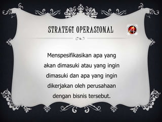 STRATEGI OPERASIONAL
Menspesifikasikan apa yang
akan dimasuki atau yang ingin
dimasuki dan apa yang ingin
dikerjakan oleh perusahaan
dengan bisnis tersebut.
 