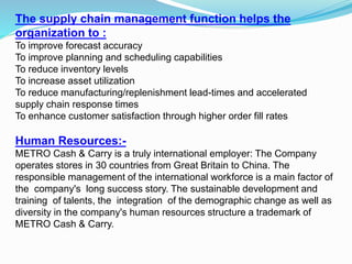 The supply chain management function helps the
organization to :
To improve forecast accuracy
To improve planning and scheduling capabilities
To reduce inventory levels
To increase asset utilization
To reduce manufacturing/replenishment lead-times and accelerated
supply chain response times
To enhance customer satisfaction through higher order fill rates
Human Resources:-
METRO Cash & Carry is a truly international employer: The Company
operates stores in 30 countries from Great Britain to China. The
responsible management of the international workforce is a main factor of
the company's long success story. The sustainable development and
training of talents, the integration of the demographic change as well as
diversity in the company's human resources structure a trademark of
METRO Cash & Carry.
 