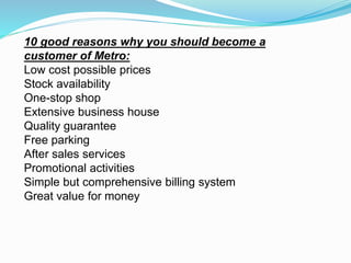 10 good reasons why you should become a
customer of Metro:
Low cost possible prices
Stock availability
One-stop shop
Extensive business house
Quality guarantee
Free parking
After sales services
Promotional activities
Simple but comprehensive billing system
Great value for money
 