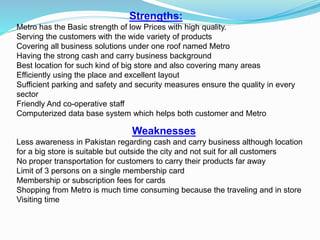 Strengths:
Metro has the Basic strength of low Prices with high quality.
Serving the customers with the wide variety of products
Covering all business solutions under one roof named Metro
Having the strong cash and carry business background
Best location for such kind of big store and also covering many areas
Efficiently using the place and excellent layout
Sufficient parking and safety and security measures ensure the quality in every
sector
Friendly And co-operative staff
Computerized data base system which helps both customer and Metro
Weaknesses
Less awareness in Pakistan regarding cash and carry business although location
for a big store is suitable but outside the city and not suit for all customers
No proper transportation for customers to carry their products far away
Limit of 3 persons on a single membership card
Membership or subscription fees for cards
Shopping from Metro is much time consuming because the traveling and in store
Visiting time
 