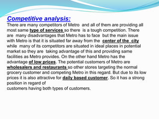 Competitive analysis:
There are many competitors of Metro and all of them are providing all
most same type of services so there is a tough competition. There
are many disadvantages that Metro has to face but the main issue
with Metro is that it is situated far away from the center of the city
while many of its competitors are situated in ideal places in potential
market so they are taking advantage of this and providing same
facilities as Metro provides. On the other hand Metro has the
advantage of low prices. The potential customers of Metro are
wholesalers and restaurants so other stores targeting the normal
grocery customer and competing Metro in this regard. But due to its low
prices it is also attractive for daily based customer. So it has a strong
position in regard of
customers having both types of customers.
 