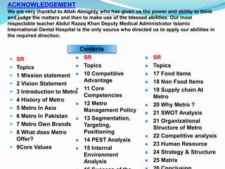 ACKNOWLEDGEMENT
We are very thankful to Allah Almighty who has given us the power and ability to think
and judge the matters and then to make use of the blessed abilities. Our most
respectable teacher Abdul Razaq Khan Deputy Medical Administrator Islamic
International Dental Hospital is the only source who directed us to apply our abilities in
the required direction.
 SR
 Topics
 1 Mission statement
 2 Vision Statement
 3 Introduction to Metro
 4 History of Metro
 5 Metro In Asia
 6 Metro In Pakistan
 7 Metro Own Brands
 8 What does Metro
Offer?
 9Core Values
 SR
 Topics
 10 Competitive
Advantage
 11 Core
Competencies
 12 Metro
Management Policy
 13 Segmentation,
Targeting,
Positioning
 14 PEST Analysis
 15 Internal
Environment
Analysis
 SR
 Topics
 17 Food Items
 18 Non Food Items
 19 Supply chain At
Metro
 20 Why Metro ?
 21 SWOT Analysis
 21 Organizational
Structure of Metro
 22 Competitive analysis
 23 Human Resource
 24 Strategy & Structure
 25 Matrix
Contents
 