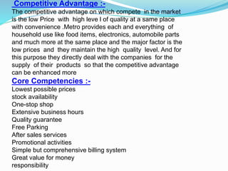 Competitive Advantage :-
The competitive advantage on which compete in the market
is the low Price with high leve l of quality at a same place
with convenience .Metro provides each and everything of
household use like food items, electronics, automobile parts
and much more at the same place and the major factor is the
low prices and they maintain the high quality level. And for
this purpose they directly deal with the companies for the
supply of their products so that the competitive advantage
can be enhanced more
Core Competencies :-
Lowest possible prices
stock availability
One-stop shop
Extensive business hours
Quality guarantee
Free Parking
After sales services
Promotional activities
Simple but comprehensive billing system
Great value for money
responsibility
 