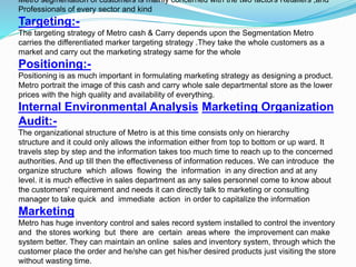 Metro segmentation of customers is mainly concerned with the two factors Retailers ,and
Professionals of every sector and kind
Targeting:-
The targeting strategy of Metro cash & Carry depends upon the Segmentation Metro
carries the differentiated marker targeting strategy .They take the whole customers as a
market and carry out the marketing strategy same for the whole
Positioning:-
Positioning is as much important in formulating marketing strategy as designing a product.
Metro portrait the image of this cash and carry whole sale departmental store as the lower
prices with the high quality and availability of everything.
Internal Environmental Analysis Marketing Organization
Audit:-
The organizational structure of Metro is at this time consists only on hierarchy
structure and it could only allows the information either from top to bottom or up ward. It
travels step by step and the information takes too much time to reach up to the concerned
authorities. And up till then the effectiveness of information reduces. We can introduce the
organize structure which allows flowing the information in any direction and at any
level. it is much effective in sales department as any sales personnel come to know about
the customers' requirement and needs it can directly talk to marketing or consulting
manager to take quick and immediate action in order to capitalize the information
Marketing
Metro has huge inventory control and sales record system installed to control the inventory
and the stores working but there are certain areas where the improvement can make
system better. They can maintain an online sales and inventory system, through which the
customer place the order and he/she can get his/her desired products just visiting the store
without wasting time.
 