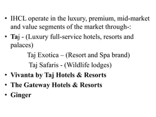 • IHCL operate in the luxury, premium, mid-market
and value segments of the market through-:
• Taj - (Luxury full-service hotels, resorts and
palaces)
Taj Exotica – (Resort and Spa brand)
Taj Safaris - (Wildlife lodges)
• Vivanta by Taj Hotels & Resorts
• The Gateway Hotels & Resorts
• Ginger
 