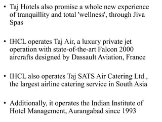 • Taj Hotels also promise a whole new experience
of tranquillity and total 'wellness', through Jiva
Spas
• IHCL operates Taj Air, a luxury private jet
operation with state-of-the-art Falcon 2000
aircrafts designed by Dassault Aviation, France
• IHCL also operates Taj SATS Air Catering Ltd.,
the largest airline catering service in South Asia
• Additionally, it operates the Indian Institute of
Hotel Management, Aurangabad since 1993
 