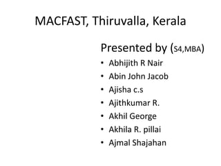 MACFAST, Thiruvalla, Kerala
Presented by (S4,MBA)
• Abhijith R Nair
• Abin John Jacob
• Ajisha c.s
• Ajithkumar R.
• Akhil George
• Akhila R. pillai
• Ajmal Shajahan
 