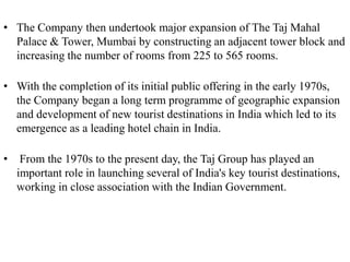 • The Company then undertook major expansion of The Taj Mahal
Palace & Tower, Mumbai by constructing an adjacent tower block and
increasing the number of rooms from 225 to 565 rooms.
• With the completion of its initial public offering in the early 1970s,
the Company began a long term programme of geographic expansion
and development of new tourist destinations in India which led to its
emergence as a leading hotel chain in India.
• From the 1970s to the present day, the Taj Group has played an
important role in launching several of India's key tourist destinations,
working in close association with the Indian Government.
 