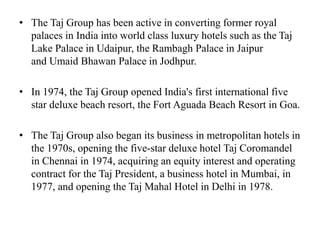 • The Taj Group has been active in converting former royal
palaces in India into world class luxury hotels such as the Taj
Lake Palace in Udaipur, the Rambagh Palace in Jaipur
and Umaid Bhawan Palace in Jodhpur.
• In 1974, the Taj Group opened India's first international five
star deluxe beach resort, the Fort Aguada Beach Resort in Goa.
• The Taj Group also began its business in metropolitan hotels in
the 1970s, opening the five-star deluxe hotel Taj Coromandel
in Chennai in 1974, acquiring an equity interest and operating
contract for the Taj President, a business hotel in Mumbai, in
1977, and opening the Taj Mahal Hotel in Delhi in 1978.
 