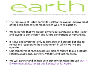 • The Taj Group of Hotels commits itself to the overall improvement
of the ecological environment, which we are all a part of.
• We recognize that we are not owners but caretakers of the Planet
and owe it to our children and future generations of humankind.
• It is our endeavour not only to conserve and protect but also to
renew and regenerate the environment in which we live and
operate.
• Our commitment encompasses all actions related to our products,
services, associates, partners, vendors and communities.
• We will partner and engage with our environment through EARTH:
Environmental Awareness and Renewal at Taj Hotels.
 