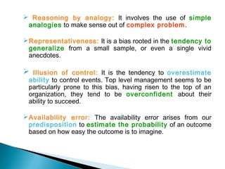  Reasoning by analogy: It involves the use of simple
analogies to make sense out of complex problem.
Representativeness: It is a bias rooted in the tendency to
generalize from a small sample, or even a single vivid
anecdotes.
 Illusion of control: It is the tendency to overestimate
ability to control events. Top level management seems to be
particularly prone to this bias, having risen to the top of an
organization, they tend to be overconfident about their
ability to succeed.
Availability error: The availability error arises from our
predisposition to estimate the probability of an outcome
based on how easy the outcome is to imagine.
 