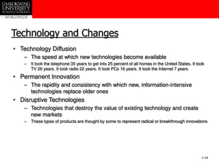 1–13
Technology and Changes
• Technology Diffusion
– The speed at which new technologies become available
– It took the telephone 35 years to get into 25 percent of all homes in the United States. It took
TV 26 years. It took radio 22 years. It took PCs 16 years. It took the Internet 7 years
• Permanent Innovation
– The rapidity and consistency with which new, information-intensive
technologies replace older ones
• Disruptive Technologies
– Technologies that destroy the value of existing technology and create
new markets
– These types of products are thought by some to represent radical or breakthrough innovations
 
