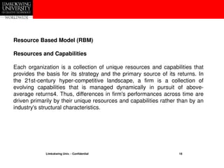 Limkokwing Univ. - Confidential 18
Resource Based Model (RBM)
Resources and Capabilities
Each organization is a collection of unique resources and capabilities that
provides the basis for its strategy and the primary source of its returns. In
the 21st-century hyper-competitive landscape, a firm is a collection of
evolving capabilities that is managed dynamically in pursuit of above-
average returns4. Thus, differences in firm's performances across time are
driven primarily by their unique resources and capabilities rather than by an
industry's structural characteristics.
 