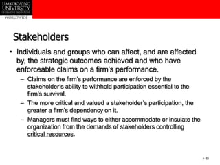 1–23
Stakeholders
• Individuals and groups who can affect, and are affected
by, the strategic outcomes achieved and who have
enforceable claims on a firm’s performance.
– Claims on the firm’s performance are enforced by the
stakeholder’s ability to withhold participation essential to the
firm’s survival.
– The more critical and valued a stakeholder’s participation, the
greater a firm’s dependency on it.
– Managers must find ways to either accommodate or insulate the
organization from the demands of stakeholders controlling
critical resources.
 