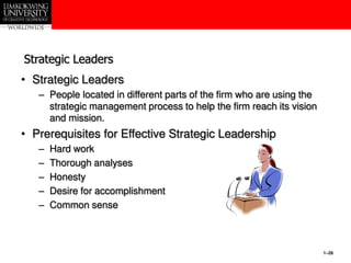 1–28
Strategic Leaders
• Strategic Leaders
– People located in different parts of the firm who are using the
strategic management process to help the firm reach its vision
and mission.
• Prerequisites for Effective Strategic Leadership
– Hard work
– Thorough analyses
– Honesty
– Desire for accomplishment
– Common sense
 
