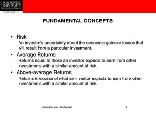 Limkokwing Univ. - Confidential 4
• Risk
An investor’s uncertainty about the economic gains or losses that
will result from a particular investment.
• Average Returns
Returns equal to those an investor expects to earn from other
investments with a similar amount of risk.
• Above-average Returns
Returns in excess of what an investor expects to earn from other
investments with a similar amount of risk.
FUNDAMENTAL CONCEPTS
 