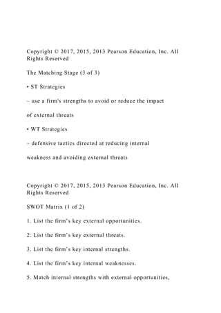 Copyright © 2017, 2015, 2013 Pearson Education, Inc. All
Rights Reserved
The Matching Stage (3 of 3)
• ST Strategies
– use a firm's strengths to avoid or reduce the impact
of external threats
• WT Strategies
– defensive tactics directed at reducing internal
weakness and avoiding external threats
Copyright © 2017, 2015, 2013 Pearson Education, Inc. All
Rights Reserved
SWOT Matrix (1 of 2)
1. List the firm’s key external opportunities.
2. List the firm’s key external threats.
3. List the firm’s key internal strengths.
4. List the firm’s key internal weaknesses.
5. Match internal strengths with external opportunities,
 