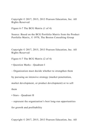 Copyright © 2017, 2015, 2013 Pearson Education, Inc. All
Rights Reserved
Figure 6-7 The BCG Matrix (1 of 4)
Source: Based on the BCG Portfolio Matrix from the Product
Portfolio Matrix, © 1970, The Boston Consulting Group
Copyright © 2017, 2015, 2013 Pearson Education, Inc. All
Rights Reserved
Figure 6-7 The BCG Matrix (2 of 4)
• Question Marks - Quadrant I
– Organization must decide whether to strengthen them
by pursuing an intensive strategy (market penetration,
market development, or product development) or to sell
them
• Stars - Quadrant II
– represent the organization’s best long-run opportunities
for growth and profitability
Copyright © 2017, 2015, 2013 Pearson Education, Inc. All
 
