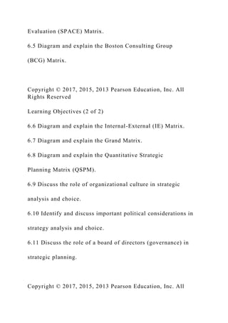Evaluation (SPACE) Matrix.
6.5 Diagram and explain the Boston Consulting Group
(BCG) Matrix.
Copyright © 2017, 2015, 2013 Pearson Education, Inc. All
Rights Reserved
Learning Objectives (2 of 2)
6.6 Diagram and explain the Internal-External (IE) Matrix.
6.7 Diagram and explain the Grand Matrix.
6.8 Diagram and explain the Quantitative Strategic
Planning Matrix (QSPM).
6.9 Discuss the role of organizational culture in strategic
analysis and choice.
6.10 Identify and discuss important political considerations in
strategy analysis and choice.
6.11 Discuss the role of a board of directors (governance) in
strategic planning.
Copyright © 2017, 2015, 2013 Pearson Education, Inc. All
 