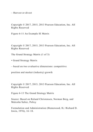 – Harvest or divest
Copyright © 2017, 2015, 2013 Pearson Education, Inc. All
Rights Reserved
Figure 6-11 An Example IE Matrix
Copyright © 2017, 2015, 2013 Pearson Education, Inc. All
Rights Reserved
The Grand Strategy Matrix (1 of 3)
• Grand Strategy Matrix
– based on two evaluative dimensions: competitive
position and market (industry) growth
Copyright © 2017, 2015, 2013 Pearson Education, Inc. All
Rights Reserved
Figure 6-13 The Grand Strategy Matrix
Source: Based on Roland Christensen, Norman Berg, and
Malcolm Salter, Policy
Formulation and Administration (Homewood, IL: Richard D.
Irwin, 1976), 16–18.
 