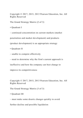 Copyright © 2017, 2015, 2013 Pearson Education, Inc. All
Rights Reserved
The Grand Strategy Matrix (2 of 3)
• Quadrant I
– continued concentration on current markets (market
penetration and market development) and products
(product development) is an appropriate strategy
• Quadrant II
– unable to compete effectively
– need to determine why the firm's current approach is
ineffective and how the company can best change to
improve its competitiveness
Copyright © 2017, 2015, 2013 Pearson Education, Inc. All
Rights Reserved
The Grand Strategy Matrix (3 of 3)
• Quadrant III
– must make some drastic changes quickly to avoid
further decline and possible liquidation
 