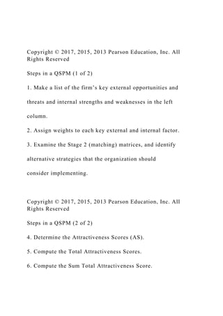 Copyright © 2017, 2015, 2013 Pearson Education, Inc. All
Rights Reserved
Steps in a QSPM (1 of 2)
1. Make a list of the firm’s key external opportunities and
threats and internal strengths and weaknesses in the left
column.
2. Assign weights to each key external and internal factor.
3. Examine the Stage 2 (matching) matrices, and identify
alternative strategies that the organization should
consider implementing.
Copyright © 2017, 2015, 2013 Pearson Education, Inc. All
Rights Reserved
Steps in a QSPM (2 of 2)
4. Determine the Attractiveness Scores (AS).
5. Compute the Total Attractiveness Scores.
6. Compute the Sum Total Attractiveness Score.
 