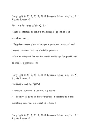 Copyright © 2017, 2015, 2013 Pearson Education, Inc. All
Rights Reserved
Positive Features of the QSPM
• Sets of strategies can be examined sequentially or
simultaneously
• Requires strategists to integrate pertinent external and
internal factors into the decision process
• Can be adapted for use by small and large for-profit and
nonprofit organizations
Copyright © 2017, 2015, 2013 Pearson Education, Inc. All
Rights Reserved
Limitations of the QSPM
• Always requires informed judgments
• It is only as good as the prerequisite information and
matching analyses on which it is based
Copyright © 2017, 2015, 2013 Pearson Education, Inc. All
Rights Reserved
 
