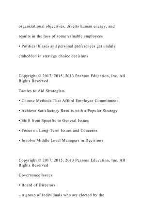 organizational objectives, diverts human energy, and
results in the loss of some valuable employees
• Political biases and personal preferences get unduly
embedded in strategy choice decisions
Copyright © 2017, 2015, 2013 Pearson Education, Inc. All
Rights Reserved
Tactics to Aid Strategists
• Choose Methods That Afford Employee Commitment
• Achieve Satisfactory Results with a Popular Strategy
• Shift from Specific to General Issues
• Focus on Long-Term Issues and Concerns
• Involve Middle Level Managers in Decisions
Copyright © 2017, 2015, 2013 Pearson Education, Inc. All
Rights Reserved
Governance Issues
• Board of Directors
– a group of individuals who are elected by the
 